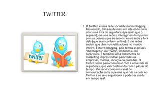 TWITTER.
• O Twitter, é uma rede social de micro-blogging.
Resumindo, trata-se de mais um site onde pode
criar uma lista de seguidores (pessoas que o
seguem), ou uma rede e interagir em tempo real
com as pessoas que se encontram na rede e fora
dela (que se encontrem online). É das redes
sociais que têm mais utilizadores no mundo
inteiro. É micro-blogging, pois temos as nossas
“mensagens”, ou “twits”, limitados a 140
caracteres. É também, uma ferramenta de
marketing imprescindível para todas as
empresas, marcas, serviços ou produtos. O
Twiter, serve para comunicar com a uma rede de
seguidores, que vai construindo com o passar do
tempo. Vai servir como um canal de
comunicação entre a pessoa que cria a conta no
Twitter e os seus seguidores e pode ser usada
em tempo real.
 