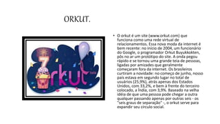 ORKUT.
• O orkut é um site (www.orkut.com) que
funciona como uma rede virtual de
relacionamentos. Essa nova moda da internet é
bem recente: no início de 2004, um funcionário
do Google, o programador Orkut Buyukkokten,
pôs no ar um protótipo do site. A onda pegou
rápido e se tornou uma grande teia de pessoas,
ligadas por amizades que geralmente
começaram fora da internet. Os brasileiros
curtiram a novidade: no começo de junho, nosso
país estava em segundo lugar no total de
usuários (25,9%), atrás apenas dos Estados
Unidos, com 33,2%, e bem à frente do terceiro
colocado, a Índia, com 3,9%. Baseado na velha
idéia de que uma pessoa pode chegar a outra
qualquer passando apenas por outras seis - os
"seis graus de separação" -, o orkut serve para
expandir seu círculo social.
 