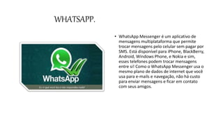 WHATSAPP.
• WhatsApp Messenger é um aplicativo de
mensagens multiplataforma que permite
trocar mensagens pelo celular sem pagar por
SMS. Está disponível para iPhone, BlackBerry,
Android, Windows Phone, e Nokia e sim,
esses telefones podem trocar mensagens
entre si! Como o WhatsApp Messenger usa o
mesmo plano de dados de internet que você
usa para e-mails e navegação, não há custo
para enviar mensagens e ficar em contato
com seus amigos.
 