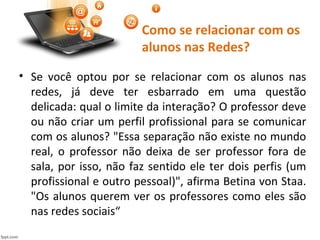Como se relacionar com os
alunos nas Redes?
• Se você optou por se relacionar com os alunos nas
redes, já deve ter esbarrado em uma questão
delicada: qual o limite da interação? O professor deve
ou não criar um perfil profissional para se comunicar
com os alunos? "Essa separação não existe no mundo
real, o professor não deixa de ser professor fora de
sala, por isso, não faz sentido ele ter dois perfis (um
profissional e outro pessoal)", afirma Betina von Staa.
"Os alunos querem ver os professores como eles são
nas redes sociais“
 