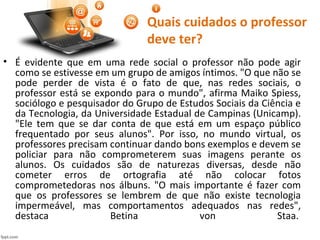 Quais cuidados o professor
deve ter?
• É evidente que em uma rede social o professor não pode agir
como se estivesse em um grupo de amigos íntimos. "O que não se
pode perder de vista é o fato de que, nas redes sociais, o
professor está se expondo para o mundo", afirma Maiko Spiess,
sociólogo e pesquisador do Grupo de Estudos Sociais da Ciência e
da Tecnologia, da Universidade Estadual de Campinas (Unicamp).
"Ele tem que se dar conta de que está em um espaço público
frequentado por seus alunos". Por isso, no mundo virtual, os
professores precisam continuar dando bons exemplos e devem se
policiar para não comprometerem suas imagens perante os
alunos. Os cuidados são de naturezas diversas, desde não
cometer erros de ortografia até não colocar fotos
comprometedoras nos álbuns. "O mais importante é fazer com
que os professores se lembrem de que não existe tecnologia
impermeável, mas comportamentos adequados nas redes",
destaca Betina von Staa.
 