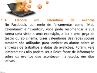 • 4. Elabore um calendário de eventos
No Facebook, por meio de ferramentas como "Meu
Calendário" e "Eventos", você pode recomendar à sua
turma uma visita a uma exposição, a ida a uma peça de
teatro ou ao cinema. Esses calendários das redes sociais
também são utilizados para lembrar os alunos sobre as
entregas de trabalhos e datas de avalições. Porém, vale
lembrar: eles não podem ser a única fonte de informação
sobre os eventos que acontecem na escola, em dias
letivos.
 
