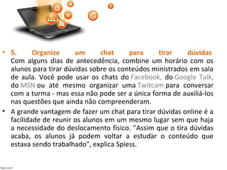 • 5. Organize um chat para tirar dúvidas
Com alguns dias de antecedência, combine um horário com os
alunos para tirar dúvidas sobre os conteúdos ministrados em sala
de aula. Você pode usar os chats do Facebook, do Google Talk,
do MSN ou até mesmo organizar uma Twitcam para conversar
com a turma - mas essa não pode ser a única forma de auxiliá-los
nas questões que ainda não compreenderam.
• A grande vantagem de fazer um chat para tirar dúvidas online é a
facilidade de reunir os alunos em um mesmo lugar sem que haja
a necessidade do deslocamento físico. "Assim que o tira dúvidas
acaba, os alunos já podem voltar a estudar o conteúdo que
estava sendo trabalhado", explica Spiess.
 