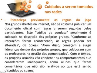 Cuidados a serem tomados
nas redes
• - Estabeleça previamente as regras do jogo
Nos grupos abertos na internet, não se costuma publicar um
documento oficial com regras a serem seguidas pelos
participantes. Este "código de conduta" geralmente é
colocado na descrição dos próprios grupos. "Conforme as
interações forem acontecendo, as regras podem ser
alteradas", diz Spiess. "Além disso, começam a surgir
lideranças dentro dos próprios grupos, que colaboram com
os professores na gestão das comunidades". Com o tempo,
os próprios usuários vão condenar os comportamentos que
considerarem inadequados, como alunos que fazem
comentários que não são relativos ao que está sendo
discutidos ou spams.
 
