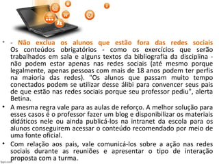 • - Não exclua os alunos que estão fora das redes sociais
Os conteúdos obrigatórios - como os exercícios que serão
trabalhados em sala e alguns textos da bibliografia da disciplina -
não podem estar apenas nas redes sociais (até mesmo porque
legalmente, apenas pessoas com mais de 18 anos podem ter perfis
na maioria das redes). "Os alunos que passam muito tempo
conectados podem se utilizar desse álibi para convencer seus pais
de que estão nas redes sociais porque seu professor pediu", alerta
Betina.
• A mesma regra vale para as aulas de reforço. A melhor solução para
esses casos é o professor fazer um blog e disponibilizar os materiais
didáticos nele ou ainda publicá-los na intranet da escola para os
alunos conseguirem acessar o conteúdo recomendado por meio de
uma fonte oficial.
• Com relação aos pais, vale comunicá-los sobre a ação nas redes
sociais durante as reuniões e apresentar o tipo de interação
proposta com a turma.
 