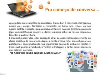 Pra começo de conversa…
A sociedade do século XXI está conectada. Ou melhor, é conectada. Carregamos
nossos pais, amigos, familiares e conhecidos no bolso pelo celular, ou nos
nossos tablets e aparatos com conexão à Internet; nós nos divertimos com um
jogo; compartilhamos imagens e damos opiniões sobre os nossos programas
favoritos a qualquer hora.
É inegável o poder das redes sociais de atrair pessoas, independentemente da
classe social ou da faixa etária. Assim, a escola precisa voltar seus olhos a essas
plataformas, contextualizando sua importância dentro do ambiente escolar. É
impossível ignorar o Facebook, o Twitter, o Instagram e tantas outras redes em
que estamos inseridos.
“SE NÃO PODE COM O INIMIGO, JUNTE-SE A ELE”
 