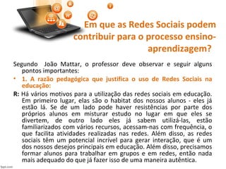 Em que as Redes Sociais podem
contribuir para o processo ensino-
aprendizagem?
Segundo João Mattar, o professor deve observar e seguir alguns
pontos importantes:
• 1. A razão pedagógica que justifica o uso de Redes Sociais na
educação:
R: Há vários motivos para a utilização das redes sociais em educação.
Em primeiro lugar, elas são o habitat dos nossos alunos - eles já
estão lá. Se de um lado pode haver resistências por parte dos
próprios alunos em misturar estudo no lugar em que eles se
divertem, de outro lado eles já sabem utilizá-las, estão
familiarizados com vários recursos, acessam-nas com frequência, o
que facilita atividades realizadas nas redes. Além disso, as redes
sociais têm um potencial incrível para gerar interação, que é um
dos nossos desejos principais em educação. Além disso, precisamos
formar alunos para trabalhar em grupos e em redes, então nada
mais adequado do que já fazer isso de uma maneira autêntica.
 