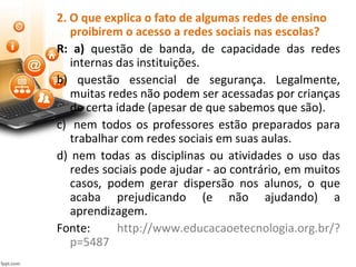 2. O que explica o fato de algumas redes de ensino
proibirem o acesso a redes sociais nas escolas?
R: a) questão de banda, de capacidade das redes
internas das instituições.
b) questão essencial de segurança. Legalmente,
muitas redes não podem ser acessadas por crianças
de certa idade (apesar de que sabemos que são).
c) nem todos os professores estão preparados para
trabalhar com redes sociais em suas aulas.
d) nem todas as disciplinas ou atividades o uso das
redes sociais pode ajudar - ao contrário, em muitos
casos, podem gerar dispersão nos alunos, o que
acaba prejudicando (e não ajudando) a
aprendizagem.
Fonte: http://www.educacaoetecnologia.org.br/?
p=5487
 
