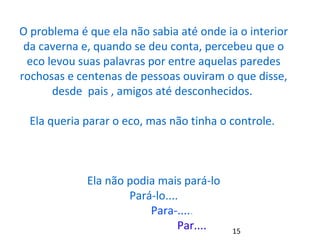 O problema é que ela não sabia até onde ia o interior 
da caverna e, quando se deu conta, percebeu que o 
eco levou suas palavras por entre aquelas paredes 
rochosas e centenas de pessoas ouviram o que disse, 
desde pais , amigos até desconhecidos. 
Ela queria parar o eco, mas não tinha o controle. 
Ela não podia mais pará-lo 
Pará-lo.... 
Para-..... 
Par.... 
15 
 