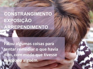CONSTRANGIMENTO 
EXPOSIÇÃO 
ARREPENDIMENTO 
Falou algumas coisas para 
tentar remediar o que havia 
dito, com medo que tivesse 
magoado alguém. 
17 
 