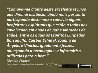 "Comovo-me diante deste excelente recurso 
que diminui distância, ainda mais por sentir 
participando deste nosso convívio alguns 
benfeitores espirituais que estão a todos nos 
envolvendo em ondas de paz e vibrações de 
saúde, entre os quais os Espíritos Eurípedes 
Barsanulfo, Cairbar Schutel, Joanna de 
Ângelis e Vinícius, igualmente felizes, 
abençoando a tecnologia e a informática 
utilizadas para o bem.” 
Divaldo Franco 
Em palestra virtual realizada no dia 17/03/2000 
33 
 