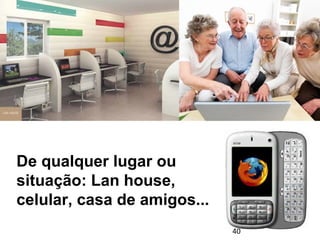 De qualquer lugar ou 
situação: Lan house, 
celular, casa de amigos... 
40 
 