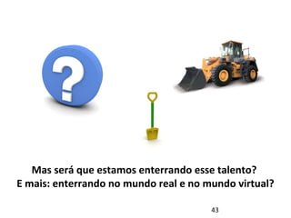 Mas será que estamos enterrando esse talento? 
E mais: enterrando no mundo real e no mundo virtual? 
43 
 