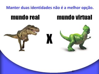 Manter duas identidades não é a melhor opção. 
47 
 