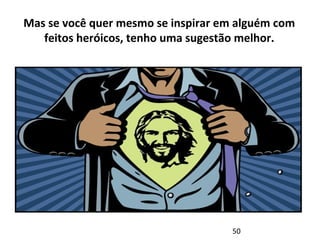 Mas se você quer mesmo se inspirar em alguém com 
feitos heróicos, tenho uma sugestão melhor. 
50 
 
