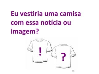 Eu vestiria uma camisa 
com essa notícia ou 
imagem? 
! ? 
59 
 