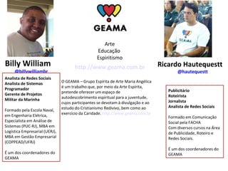 Billy William 
@billywilliambr 
Ricardo Hautequestt 
@hautequestt 
Arte 
Educação 
Espiritismo 
http://www.geama.com.br 
O GEAMA – Grupo Espírita de Arte Maria Angélica 
é um trabalho que, por meio da Arte Espírita, 
pretende oferecer um espaço de 
autodescobrimento espiritual para a juventude, 
cujos participantes se devotam à divulgação e ao 
estudo do Cristianismo Redivivo, bem como ao 
exercício da Caridade. http://www.geama.com.br 
Publicitário 
Roteirista 
Jornalista 
Analista de Redes Sociais 
Formado em Comunicação 
Social pela FACHA 
Com diversos cursos na Área 
de Publicidade, Roteiro e 
Redes Sociais. 
É um dos coordenadores do 
GEAMA 
Analista de Redes Sociais 
Analista de Sistemas 
Programador 
Gerente de Projetos 
Militar da Marinha 
Formado pela Escola Naval, 
em Engenharia Elétrica, 
Especialista em Análise de 
Sistemas (PUC-RJ), MBA em 
Logística Empresarial (UERJ), 
MBA em Gestão Empresarial 
(COPPEAD/UFRJ) 
É um dos coordenadores do 
GEAMA 

