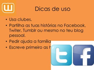 Dicas de uso
• Usa clubes.
• Partilha as tuas histórias no Facebook,
Twiter, Tumblr ou mesmo no teu blog
pessoal.
• Pedir ajuda a família.
• Escreve primeiro as histórias no Word.
 