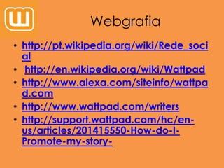 Webgrafia
• http://pt.wikipedia.org/wiki/Rede_soci
al
• http://en.wikipedia.org/wiki/Wattpad
• http://www.alexa.com/siteinfo/wattpa
d.com
• http://www.wattpad.com/writers
• http://support.wattpad.com/hc/en-
us/articles/201415550-How-do-I-
Promote-my-story-
 
