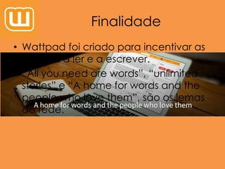 Finalidade
• Wattpad foi criado para incentivar as
pessoas a ler e a escrever.
• “All you need are words”, “unlimited
stories” e “A home for words and the
people who love them”, são os lemas
da rede.
 