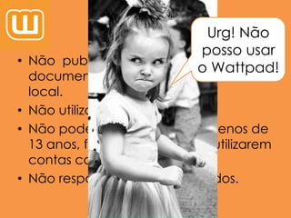 Percaussões
• Não publicar nada como teses ou
documentos que utilizarão noutro
local.
• Não utilizar em demasia…
• Não podem usar se tiverem menos de
13 anos, forem criminosos, se utilizarem
contas com fins maliciosos.
• Não responder a desconhecidos.
Urg! Não
posso usar
o Wattpad!
 