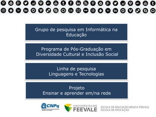 Grupo de pesquisa em Informática na
Educação
Programa de Pós-Graduação em
Diversidade Cultural e Inclusão Social
Projeto
Ensinar e aprender em/na rede
Linha de pesquisa
Linguagens e Tecnologias
 