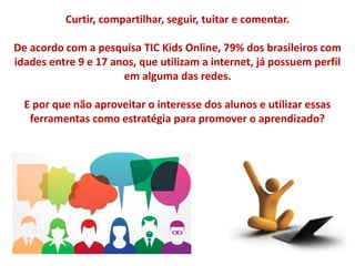 Curtir, compartilhar, seguir, tuitar e comentar.
De acordo com a pesquisa TIC Kids Online, 79% dos brasileiros com
idades entre 9 e 17 anos, que utilizam a internet, já possuem perfil
em alguma das redes.
E por que não aproveitar o interesse dos alunos e utilizar essas
ferramentas como estratégia para promover o aprendizado?
 