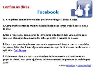 Confira as dicas:
Facebook
1. Crie grupos com sua turma para postar informações, avisos e dicas.
2. Compartilhe conteúdo multimídia relacionado aos temas trabalhados em sala
de aula.
3. Use a rede social como canal de jornalismo estudantil. Crie uma página para
que seus alunos postem novidades sobre projetos e eventos da escola.
4. Faça o seu próprio quiz para que os alunos possam interagir com os conteúdos
das aulas. O Facebook tem algumas ferramentas que facilitam essa tarefa, como o
aplicativo Quiz Maker.
5. Estimule os alunos a postarem resenhas de livros e resumos de estudos no
grupo da classe. Isso pode ajudar no desenvolvimento de projetos de revisão por
pares.
Fontes: Edudemic e Online College
 