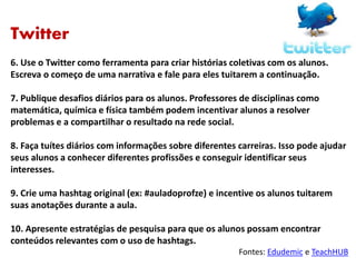 Twitter
6. Use o Twitter como ferramenta para criar histórias coletivas com os alunos.
Escreva o começo de uma narrativa e fale para eles tuitarem a continuação.
7. Publique desafios diários para os alunos. Professores de disciplinas como
matemática, química e física também podem incentivar alunos a resolver
problemas e a compartilhar o resultado na rede social.
8. Faça tuítes diários com informações sobre diferentes carreiras. Isso pode ajudar
seus alunos a conhecer diferentes profissões e conseguir identificar seus
interesses.
9. Crie uma hashtag original (ex: #auladoprofze) e incentive os alunos tuitarem
suas anotações durante a aula.
10. Apresente estratégias de pesquisa para que os alunos possam encontrar
conteúdos relevantes com o uso de hashtags.
Fontes: Edudemic e TeachHUB
 