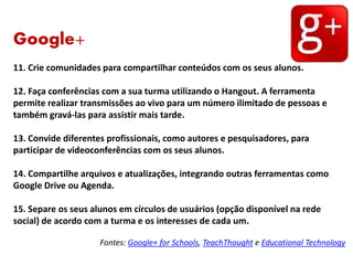 Google+
11. Crie comunidades para compartilhar conteúdos com os seus alunos.
12. Faça conferências com a sua turma utilizando o Hangout. A ferramenta
permite realizar transmissões ao vivo para um número ilimitado de pessoas e
também gravá-las para assistir mais tarde.
13. Convide diferentes profissionais, como autores e pesquisadores, para
participar de videoconferências com os seus alunos.
14. Compartilhe arquivos e atualizações, integrando outras ferramentas como
Google Drive ou Agenda.
15. Separe os seus alunos em círculos de usuários (opção disponível na rede
social) de acordo com a turma e os interesses de cada um.
Fontes: Google+ for Schools, TeachThought e Educational Technology
 