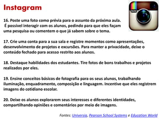 Instagram
16. Poste uma foto como prévia para o assunto da próxima aula.
É possível interagir com os alunos, pedindo para que eles façam
uma pesquisa ou comentem o que já sabem sobre o tema.
17. Crie uma conta para a sua sala e registre momentos como apresentações,
desenvolvimento de projetos e excursões. Para manter a privacidade, deixe o
conteúdo fechado para acesso restrito aos alunos.
18. Destaque habilidades dos estudantes. Tire fotos de bons trabalhos e projetos
realizados por eles.
19. Ensine conceitos básicos de fotografia para os seus alunos, trabalhando
iluminação, enquadramento, composição e linguagem. Incentive que eles registrem
imagens do cotidiano escolar.
20. Deixe os alunos explorarem seus interesses e diferentes identidades,
compartilhando opiniões e comentários por meio de imagens.
Fontes: Universia, Pearson School Systems e Education World
 