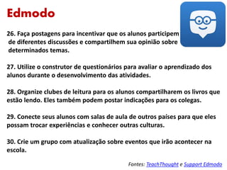 Edmodo
26. Faça postagens para incentivar que os alunos participem
de diferentes discussões e compartilhem sua opinião sobre
determinados temas.
27. Utilize o construtor de questionários para avaliar o aprendizado dos
alunos durante o desenvolvimento das atividades.
28. Organize clubes de leitura para os alunos compartilharem os livros que
estão lendo. Eles também podem postar indicações para os colegas.
29. Conecte seus alunos com salas de aula de outros países para que eles
possam trocar experiências e conhecer outras culturas.
30. Crie um grupo com atualização sobre eventos que irão acontecer na
escola.
Fontes: TeachThought e Support Edmodo
 