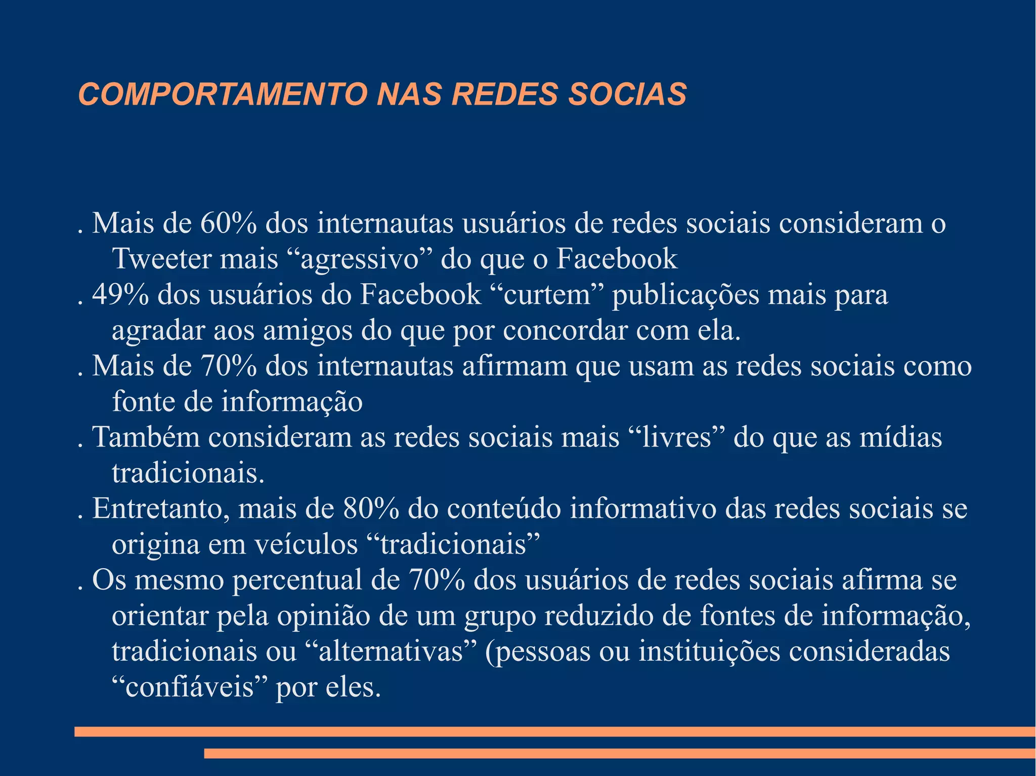 COMPORTAMENTO NAS REDES SOCIAS
. Mais de 60% dos internautas usuários de redes sociais consideram o
Tweeter mais “agressivo” do que o Facebook
. 49% dos usuários do Facebook “curtem” publicações mais para
agradar aos amigos do que por concordar com ela.
. Mais de 70% dos internautas afirmam que usam as redes sociais como
fonte de informação
. Também consideram as redes sociais mais “livres” do que as mídias
tradicionais.
. Entretanto, mais de 80% do conteúdo informativo das redes sociais se
origina em veículos “tradicionais”
. Os mesmo percentual de 70% dos usuários de redes sociais afirma se
orientar pela opinião de um grupo reduzido de fontes de informação,
tradicionais ou “alternativas” (pessoas ou instituições consideradas
“confiáveis” por eles.
 