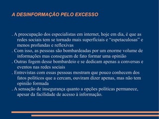 A DESINFORMAÇÃO PELO EXCESSO
. A preocupação dos especialistas em internet, hoje em dia, é que as
redes sociais tem se tornado mais superficiais e “espetaculosas” e
menos profundas e reflexivas
. Com isso, as pessoas são bombardeadas por um enorme volume de
informações mas conseguem de fato formar uma opinião
. Outras fogem desse bombardeio e se dedicam apenas a conversas e
eventos nas redes sociais
. Entrevistas com essas pessoas mostram que pouco conhecem dos
fatos políticos que a cercam, ouviram dizer apenas, mas não tem
opinião formada
. A sensação de insegurança quanto a opções políticas permanece,
apesar da facilidade de acesso à informação.
 