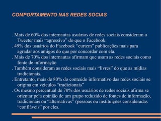 COMPORTAMENTO NAS REDES SOCIAS
. Mais de 60% dos internautas usuários de redes sociais consideram o
Tweeter mais “agressivo” do que o Facebook
. 49% dos usuários do Facebook “curtem” publicações mais para
agradar aos amigos do que por concordar com ela.
. Mais de 70% dos internautas afirmam que usam as redes sociais como
fonte de informação
. Também consideram as redes sociais mais “livres” do que as mídias
tradicionais.
. Entretanto, mais de 80% do conteúdo informativo das redes sociais se
origina em veículos “tradicionais”
. Os mesmo percentual de 70% dos usuários de redes sociais afirma se
orientar pela opinião de um grupo reduzido de fontes de informação,
tradicionais ou “alternativas” (pessoas ou instituições consideradas
“confiáveis” por eles.
 