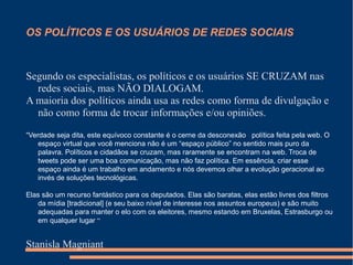 OS POLÍTICOS E OS USUÁRIOS DE REDES SOCIAIS
Segundo os especialistas, os políticos e os usuários SE CRUZAM nas
redes sociais, mas NÃO DIALOGAM.
A maioria dos políticos ainda usa as redes como forma de divulgação e
não como forma de trocar informações e/ou opiniões.
“Verdade seja dita, este equívoco constante é o cerne da desconexão política feita pela web. O
espaço virtual que você menciona não é um “espaço público” no sentido mais puro da
palavra. Políticos e cidadãos se cruzam, mas raramente se encontram na web. Troca de
tweets pode ser uma boa comunicação, mas não faz política. Em essência, criar esse
espaço ainda é um trabalho em andamento e nós devemos olhar a evolução geracional ao
invés de soluções tecnológicas.
Elas são um recurso fantástico para os deputados. Elas são baratas, elas estão livres dos filtros
da mídia [tradicional] (e seu baixo nível de interesse nos assuntos europeus) e são muito
adequadas para manter o elo com os eleitores, mesmo estando em Bruxelas, Estrasburgo ou
em qualquer lugar “
Stanisla Magniant
 