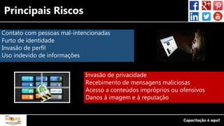Principais Riscos
Contato com pessoas mal-intencionadas
Furto de identidade
Invasão de perfil
Uso indevido de informações
Invasão de privacidade
Recebimento de mensagens maliciosas
Acesso a conteúdos impróprios ou ofensivos
Danos à imagem e à reputação
 