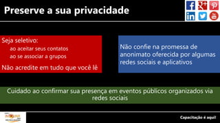 Preserve a sua privacidade
Seja seletivo:
ao aceitar seus contatos
ao se associar a grupos
Não acredite em tudo que você lê
Não confie na promessa de
anonimato oferecida por algumas
redes sociais e aplicativos
Cuidado ao confirmar sua presença em eventos públicos organizados via
redes sociais
 