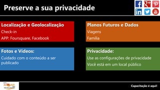 Preserve a sua privacidade
Localização e Geolocalização
Check-in
APP: Foursquare, Facebook
Fotos e Vídeos:
Cuidado com o conteúdo a ser
publicado
Planos Futuros e Dados
Viagens
Família
Privacidade:
Use as configurações de privacidade
Você está em um local público
 