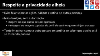 Respeite a privacidade alheia
 Evite falar sobre as ações, hábitos e rotina de outras pessoas
 Não divulgue, sem autorização:
 imagens em que outras pessoas apareçam
 mensagens ou imagens copiadas do perfil de usuários que restrinjam o acesso
 Tente imaginar como a outra pessoa se sentiria ao saber que aquilo está
se tornando público
 