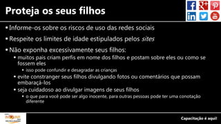 Proteja os seus filhos
 Informe-os sobre os riscos de uso das redes sociais
 Respeite os limites de idade estipulados pelos sites
 Não exponha excessivamente seus filhos:
 muitos pais criam perfis em nome dos filhos e postam sobre eles ou como se
fossem eles
 isso pode confundir e desagradar as crianças
 evite constranger seus filhos divulgando fotos ou comentários que possam
embaraçá-los
 seja cuidadoso ao divulgar imagens de seus filhos
 o que para você pode ser algo inocente, para outras pessoas pode ter uma conotação
diferente
 