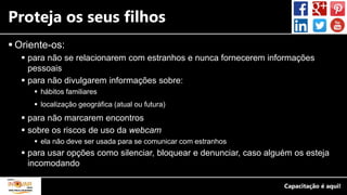 Proteja os seus filhos
 Oriente-os:
 para não se relacionarem com estranhos e nunca fornecerem informações
pessoais
 para não divulgarem informações sobre:
 hábitos familiares
 localização geográfica (atual ou futura)
 para não marcarem encontros
 sobre os riscos de uso da webcam
 ela não deve ser usada para se comunicar com estranhos
 para usar opções como silenciar, bloquear e denunciar, caso alguém os esteja
incomodando
 