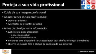 Proteja a sua vida profissional
 Cuide da sua imagem profissional
 Ao usar redes sociais profissionais:
 procure ser formal
 evite tratar de assuntos pessoais
 Antes de divulgar uma informação:
 avalie se ela pode atrapalhar:
 o seu emprego atual
 um processo seletivo futuro
 lembre-se que ela poderá ser acessada por seus chefes e colegas de trabalho
 observe se ela não fere o código de conduta da sua empresa
 