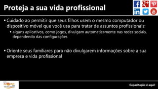 Proteja a sua vida profissional
 Cuidado ao permitir que seus filhos usem o mesmo computador ou
dispositivo móvel que você usa para tratar de assuntos profissionais:
 alguns aplicativos, como jogos, divulgam automaticamente nas redes sociais,
dependendo das configurações
 Oriente seus familiares para não divulgarem informações sobre a sua
empresa e vida profissional
 