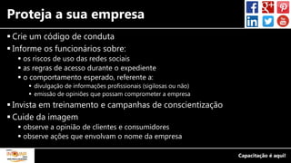 Proteja a sua empresa
 Crie um código de conduta
 Informe os funcionários sobre:
 os riscos de uso das redes sociais
 as regras de acesso durante o expediente
 o comportamento esperado, referente a:
 divulgação de informações profissionais (sigilosas ou não)
 emissão de opiniões que possam comprometer a empresa
 Invista em treinamento e campanhas de conscientização
 Cuide da imagem
 observe a opinião de clientes e consumidores
 observe ações que envolvam o nome da empresa
 