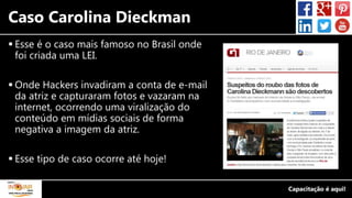 Caso Carolina Dieckman
 Esse é o caso mais famoso no Brasil onde
foi criada uma LEI.
 Onde Hackers invadiram a conta de e-mail
da atriz e capturaram fotos e vazaram na
internet, ocorrendo uma viralização do
conteúdo em mídias sociais de forma
negativa a imagem da atriz.
 Esse tipo de caso ocorre até hoje!
 