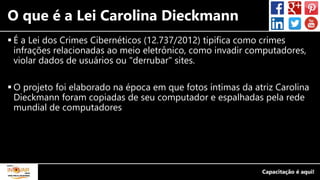O que é a Lei Carolina Dieckmann
 É a Lei dos Crimes Cibernéticos (12.737/2012) tipifica como crimes
infrações relacionadas ao meio eletrônico, como invadir computadores,
violar dados de usuários ou "derrubar" sites.
 O projeto foi elaborado na época em que fotos íntimas da atriz Carolina
Dieckmann foram copiadas de seu computador e espalhadas pela rede
mundial de computadores
 