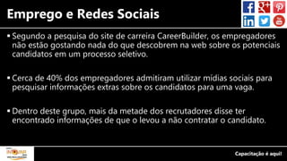 Emprego e Redes Sociais
 Segundo a pesquisa do site de carreira CareerBuilder, os empregadores
não estão gostando nada do que descobrem na web sobre os potenciais
candidatos em um processo seletivo.
 Cerca de 40% dos empregadores admitiram utilizar mídias sociais para
pesquisar informações extras sobre os candidatos para uma vaga.
 Dentro deste grupo, mais da metade dos recrutadores disse ter
encontrado informações de que o levou a não contratar o candidato.
 
