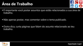 Área de Trabalho
 É importante você postar assuntos que estão relacionados a sua área de
trabalho.
 Não apenas postar, mas comentar sobre o tema publicado.
 Outra dica, curta páginas que falam do assunto relacionado ao teu
trabalho.
 