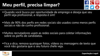 Meu perfil, precisa limpar?
 Quando você busca por oportunidade de emprego e deseja que seu
perfil seja profissional, a resposta é sim!
 Mais de 90% dos perfis em redes sociais são usados como meros perfis
sociais e não de cunho profissional.
 Muitos recrutadores usam as redes sociais para coletar informações
sobre os perfis de candidatos.
 Fica a dica, remova quaisquer fotos, vídeos ou mensagens de texto que
você não gostaria que o seu futuro chefe veja.
 